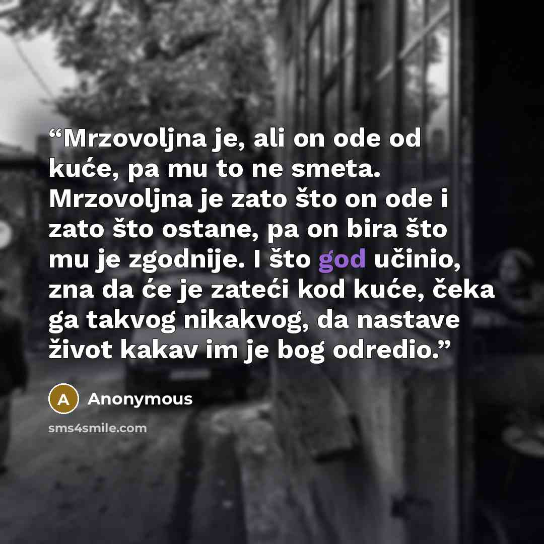 “Mrzovoljna je, ali on ode od kuće, pa mu to ne smeta. Mrzovoljna je zato što on ode i zato što ostane, pa on bira što mu je zgodnije. I što god učinio, zna da će je zateći kod kuće, čeka ga takvog nikakvog, da nastave život kakav im je bog odredio.” quote by Anonymous