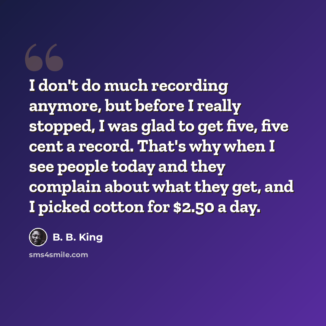 “I don't do much recording anymore, but before I really stopped, I was glad to get five, five cent a record. That's why when I see people today and they complain about what they get, and I picked cotton for $2.50 a day.” quote by B. B. King