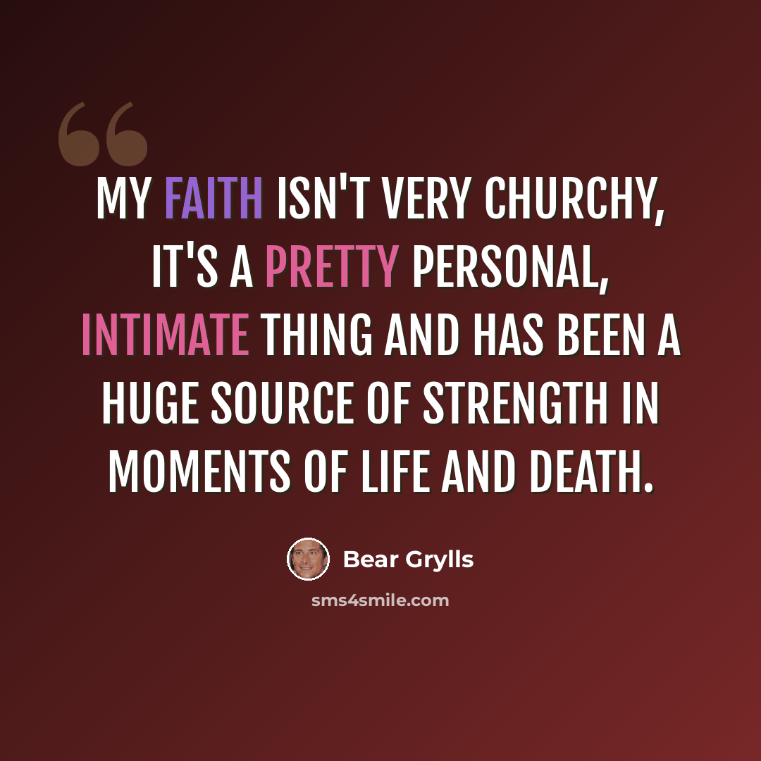 “My faith isn't very churchy, it's a pretty personal, intimate thing and has been a huge source of strength in moments of life and death.” quote by Bear Grylls