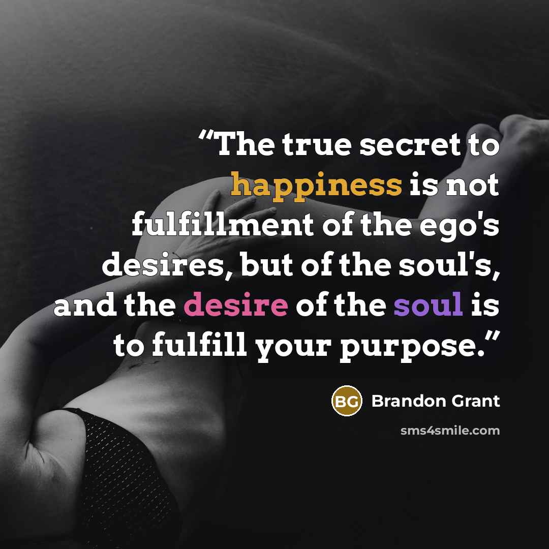“The true secret to happiness is not fulfillment of the ego's desires, but of the soul's, and the desire of the soul is to fulfill your purpose.” quote by Brandon Grant