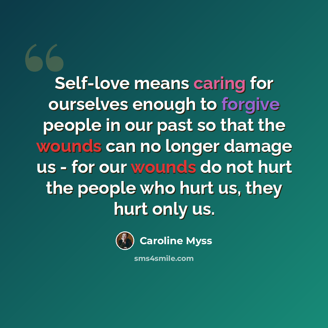 “Self-love means caring for ourselves enough to forgive people in our past so that the wounds can no longer damage us - for our wounds do not hurt the people who hurt us, they hurt only us.” quote by Caroline Myss