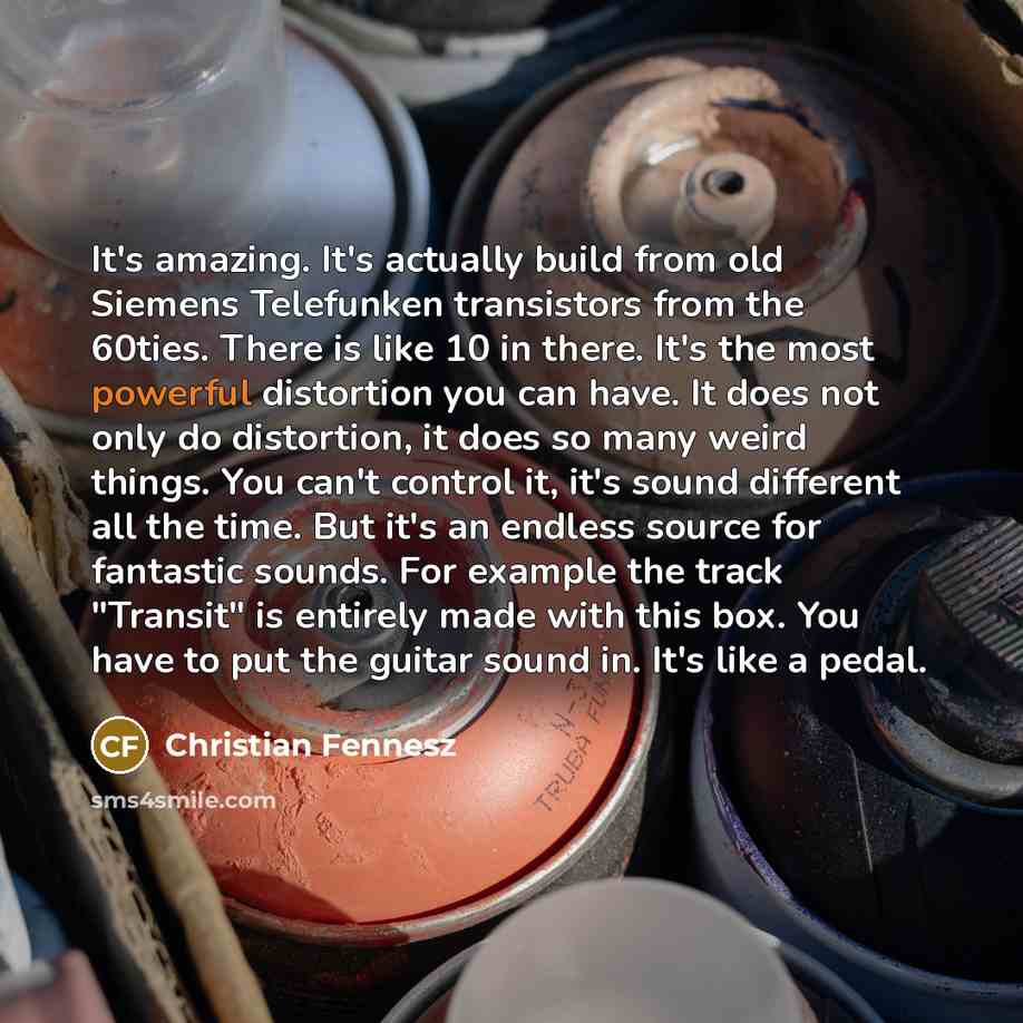 “It's amazing. It's actually build from old Siemens Telefunken transistors from the 60ties. There is like 10 in there. It's the most powerful distortion you can have. It does not only do distortion, it does so many weird things. You can't control it, it's sound different all the time. But it's an…” quote by Christian Fennesz