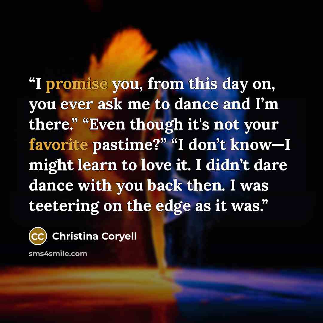 “I promise you, from this day on, you ever ask me to dance and I’m there.” “Even though it's not your favorite pastime?” “I don’t know—I might learn to love it. I didn’t dare dance with you back then. I was teetering on the edge as it was.” quote by Christina Coryell