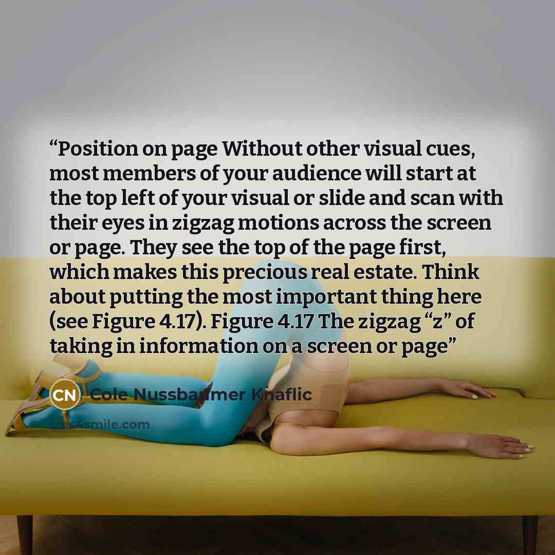 “Position on page Without other visual cues, most members of your audience will start at the top left of your visual or slide and scan with their eyes in zigzag motions across the screen or page. They see the top of the page first, which makes this precious real estate. Think about putting the most…” quote by Cole Nussbaumer Knaflic