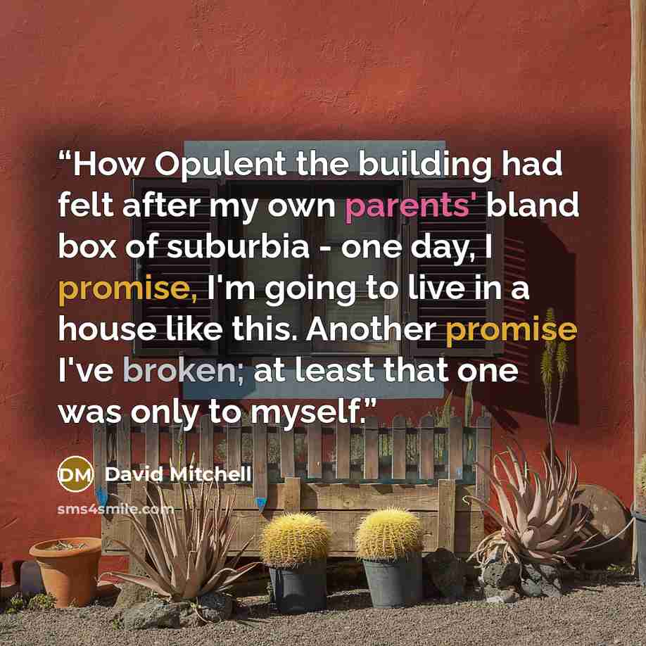“How Opulent the building had felt after my own parents' bland box of suburbia - one day, I promise, I'm going to live in a house like this. Another promise I've broken; at least that one was only to myself.” quote by David Mitchell