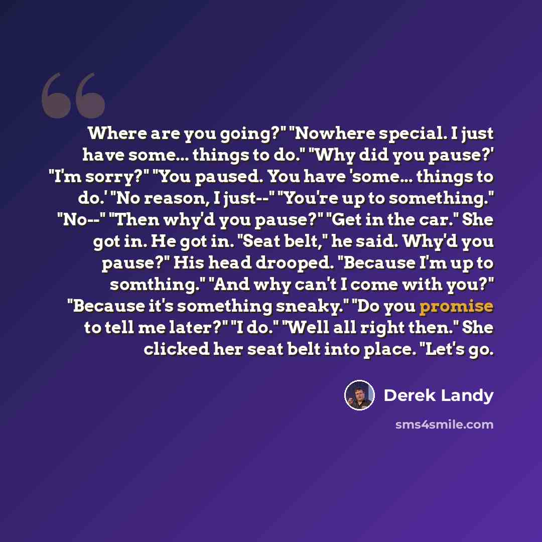 “Where are you going?" "Nowhere special. I just have some... things to do." "Why did you pause?' "I'm sorry?" "You paused. You have 'some... things to do.' "No reason, I just--" "You're up to something." "No--" "Then why'd you pause?" "Get in the car." She got in. He got in. "Seat belt," he said…” quote by Derek Landy