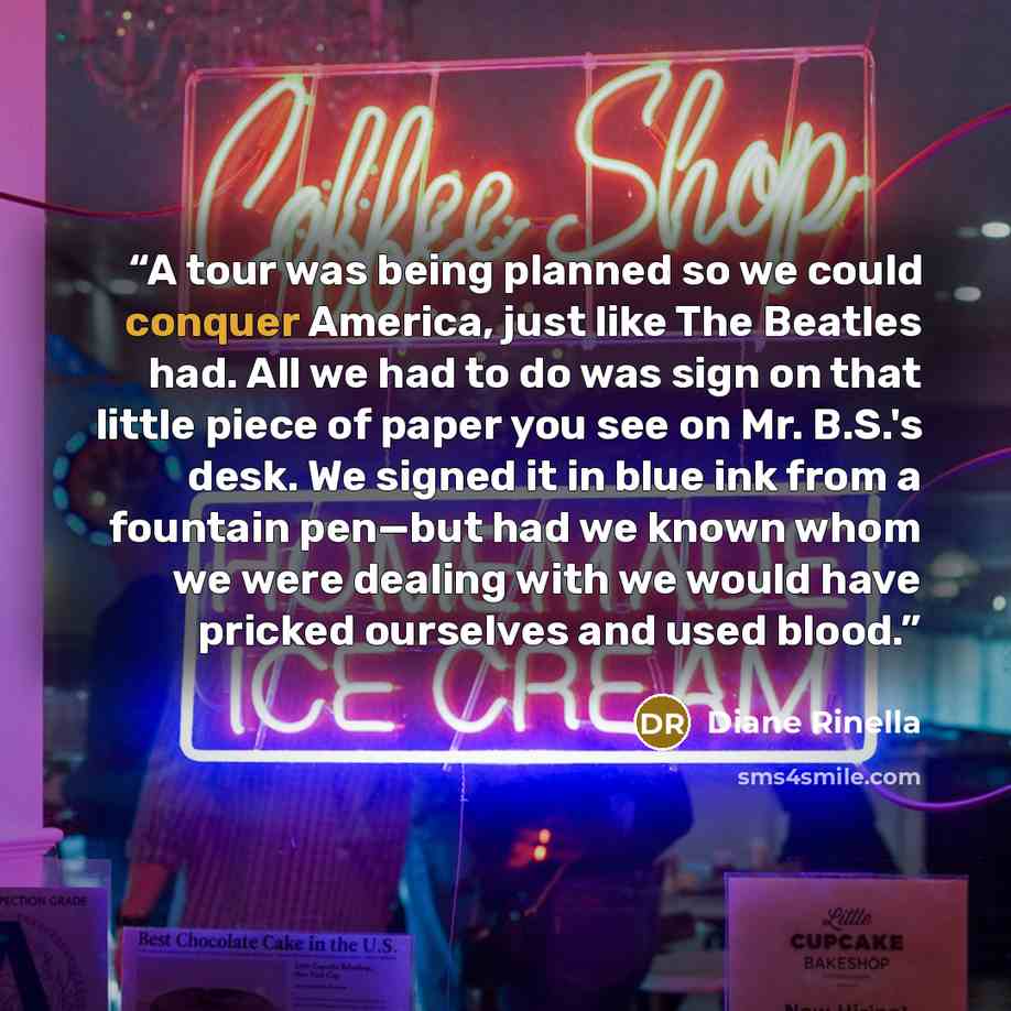 “A tour was being planned so we could conquer America, just like The Beatles had. All we had to do was sign on that little piece of paper you see on Mr. B.S.'s desk. We signed it in blue ink from a fountain pen—but had we known whom we were dealing with we would have pricked ourselves and used blood.” quote by Diane Rinella