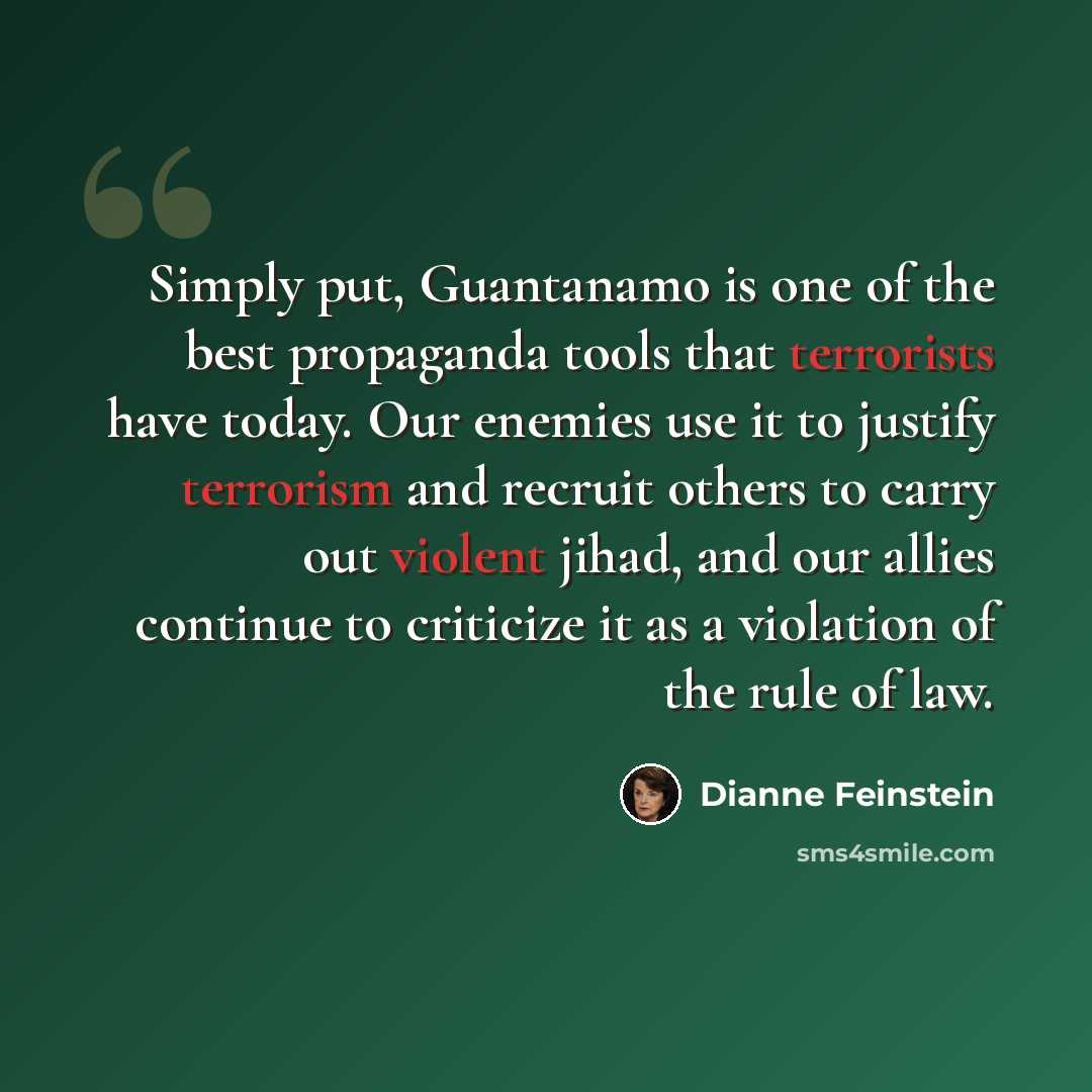 “Simply put, Guantanamo is one of the best propaganda tools that terrorists have today. Our enemies use it to justify terrorism and recruit others to carry out violent jihad, and our allies continue to criticize it as a violation of the rule of law.” quote by Dianne Feinstein
