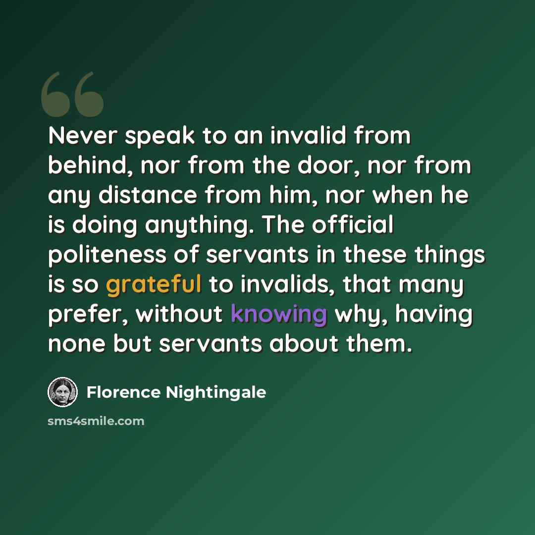 “Never speak to an invalid from behind, nor from the door, nor from any distance from him, nor when he is doing anything. The official politeness of servants in these things is so grateful to invalids, that many prefer, without knowing why, having none but servants about them.” quote by Florence Nightingale