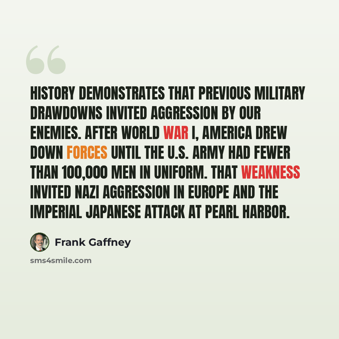 “History demonstrates that previous military drawdowns invited aggression by our enemies. After World War I, America drew down forces until the U.S. Army had fewer than 100,000 men in uniform. That weakness invited Nazi aggression in Europe and the imperial Japanese attack at Pearl Harbor.” quote by Frank Gaffney