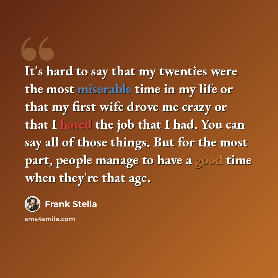 “It's hard to say that my twenties were the most miserable time in my life or that my first wife drove me crazy or that I hated the job that I had. You can say all of those things. But for the most part, people manage to have a good time when they're that age.” quote by Frank Stella
