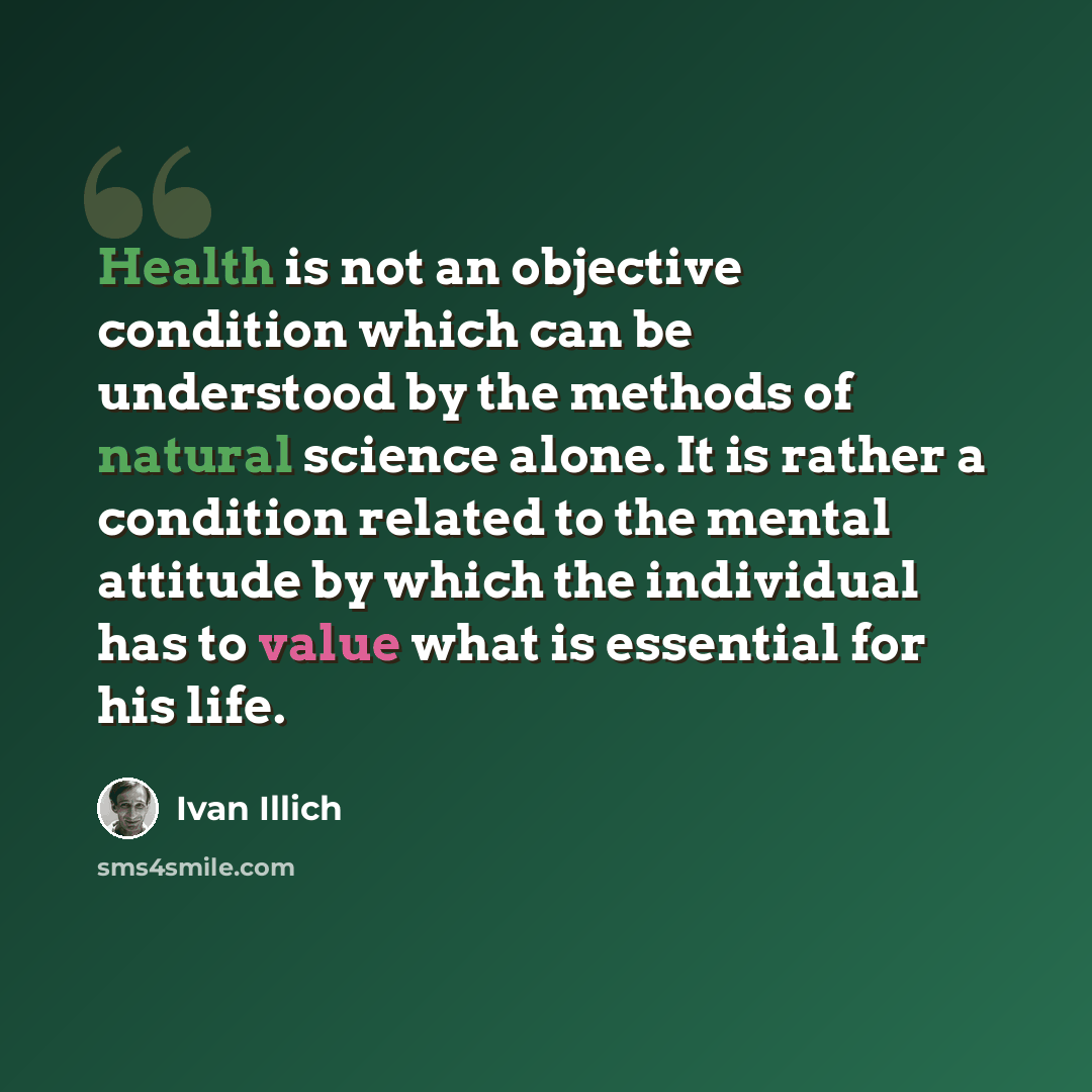 “Health is not an objective condition which can be understood by the methods of natural science alone. It is rather a condition related to the mental attitude by which the individual has to value what is essential for his life.” quote by Ivan Illich