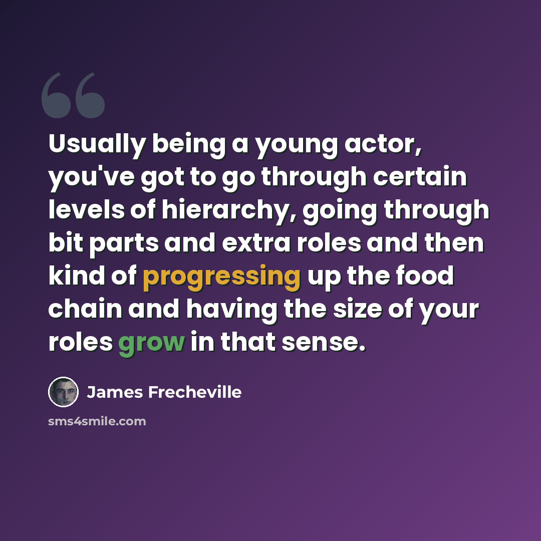 “Usually being a young actor, you've got to go through certain levels of hierarchy, going through bit parts and extra roles and then kind of progressing up the food chain and having the size of your roles grow in that sense.” quote by James Frecheville