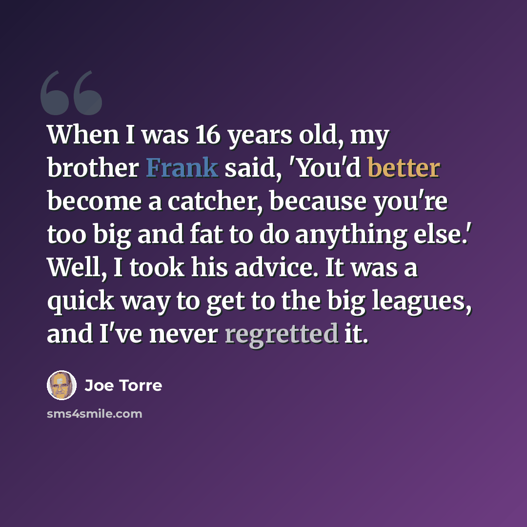 “When I was 16 years old, my brother Frank said, 'You'd better become a catcher, because you're too big and fat to do anything else.' Well, I took his advice. It was a quick way to get to the big leagues, and I've never regretted it.” quote by Joe Torre