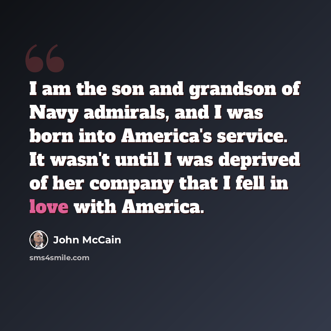 “I am the son and grandson of Navy admirals, and I was born into America's service. It wasn't until I was deprived of her company that I fell in love with America.” quote by John McCain