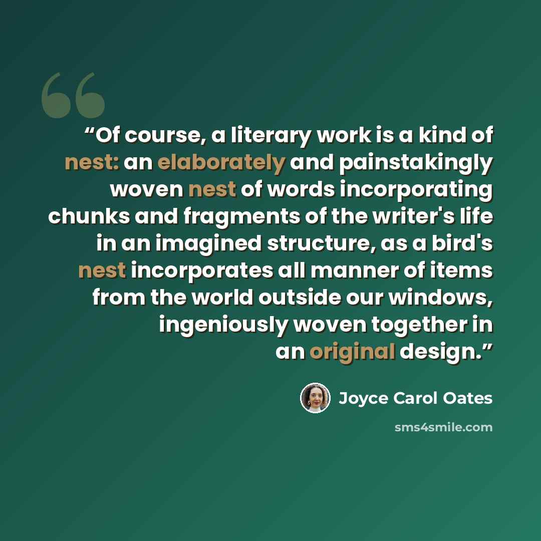“Of course, a literary work is a kind of nest: an elaborately and painstakingly woven nest of words incorporating chunks and fragments of the writer's life in an imagined structure, as a bird's nest incorporates all manner of items from the world outside our windows, ingeniously woven together in…” quote by Joyce Carol Oates