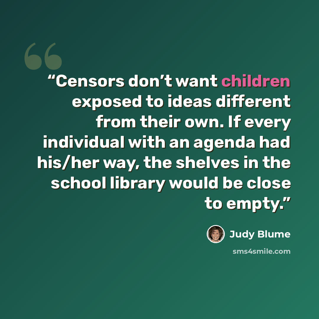 “Censors don’t want children exposed to ideas different from their own. If every individual with an agenda had his/her way, the shelves in the school library would be close to empty.” quote by Judy Blume