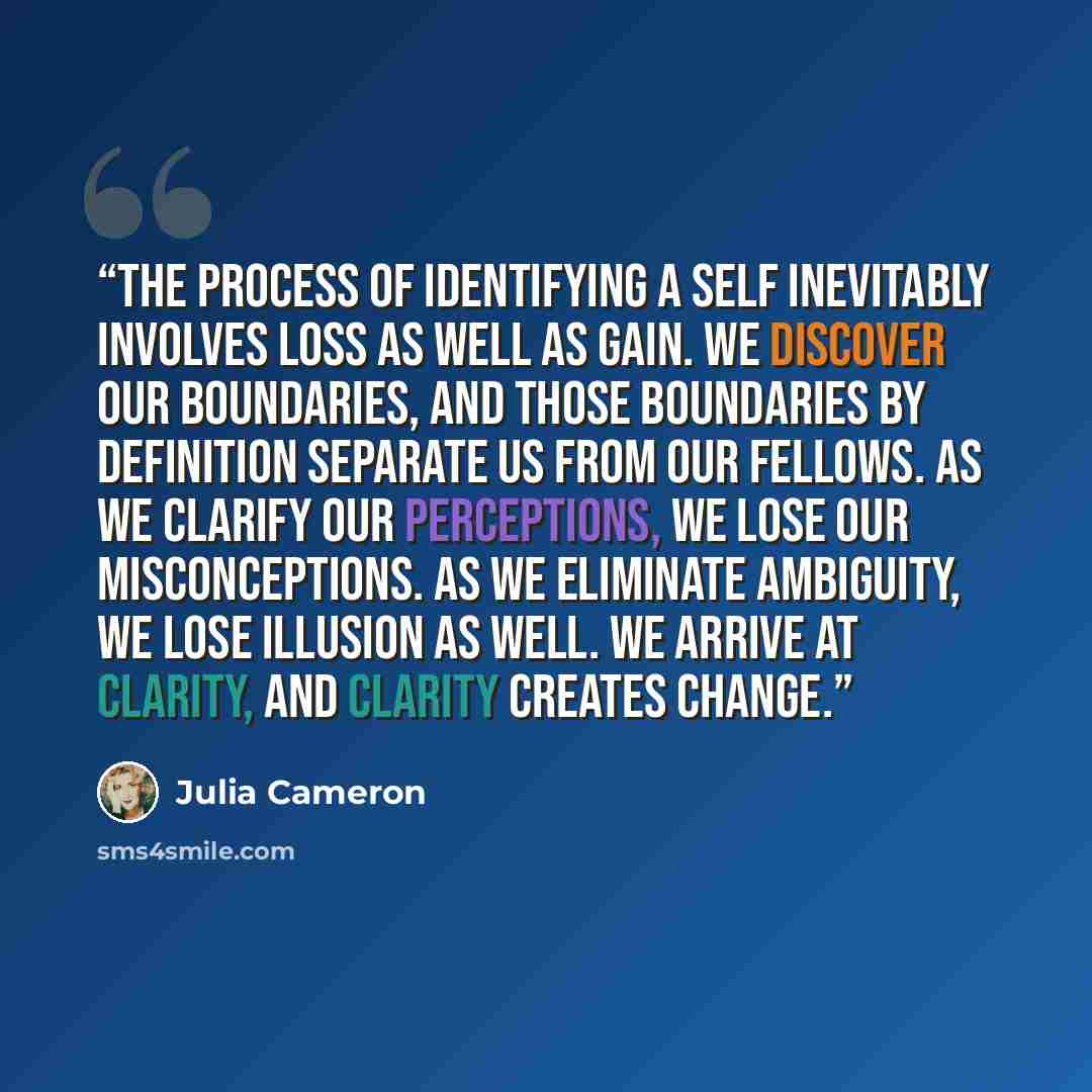“The process of identifying a self inevitably involves loss as well as gain. We discover our boundaries, and those boundaries by definition separate us from our fellows. As we clarify our perceptions, we lose our misconceptions. As we eliminate ambiguity, we lose illusion as well. We arrive at…” quote by Julia Cameron
