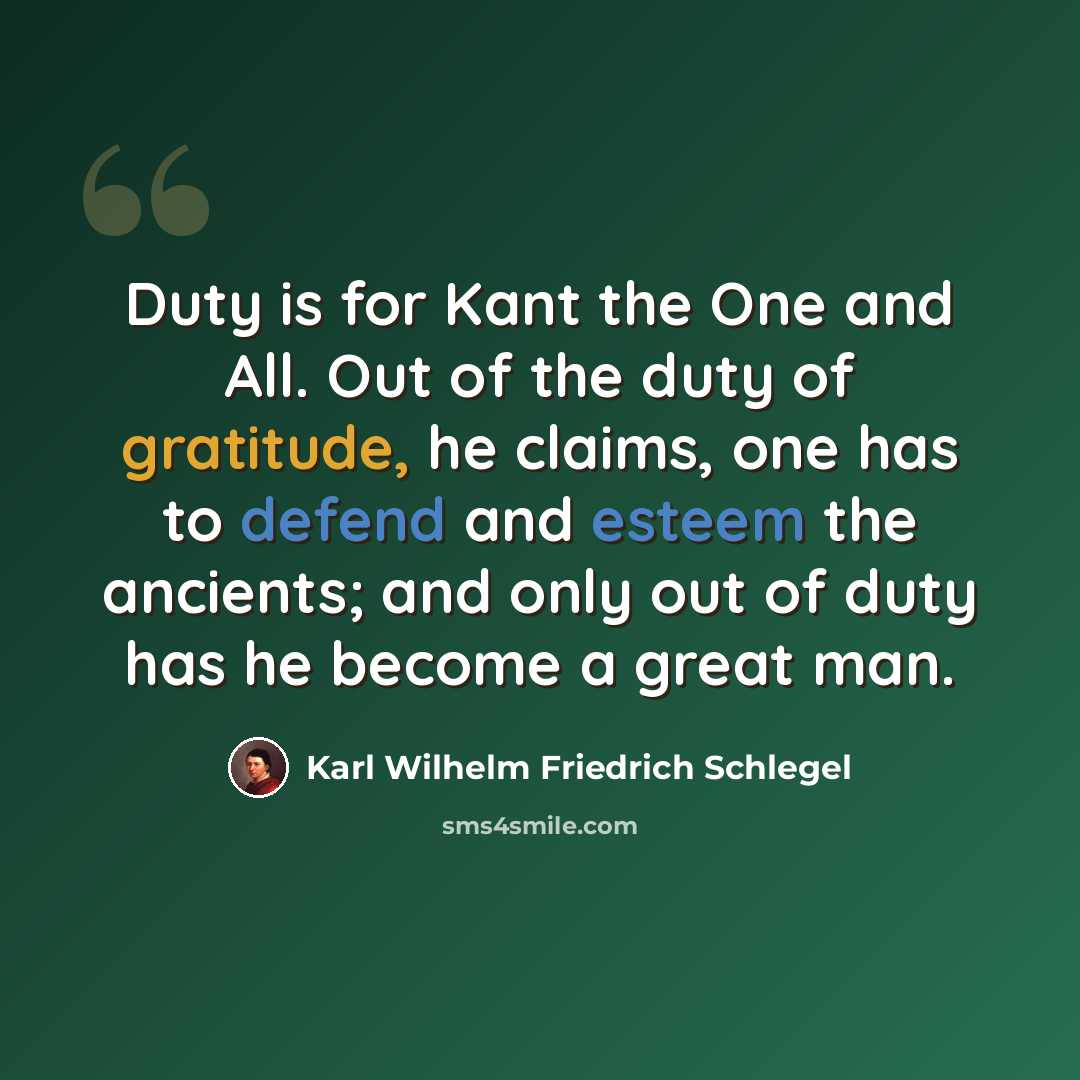 “Duty is for Kant the One and All. Out of the duty of gratitude, he claims, one has to defend and esteem the ancients; and only out of duty has he become a great man.” quote by Karl Wilhelm Friedrich Schlegel