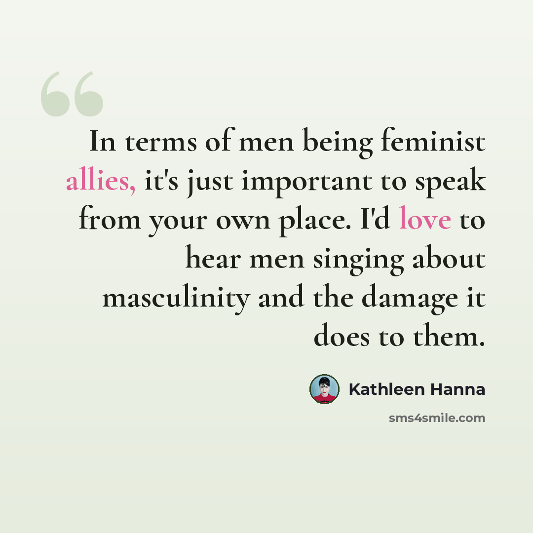 “In terms of men being feminist allies, it's just important to speak from your own place. I'd love to hear men singing about masculinity and the damage it does to them.” quote by Kathleen Hanna