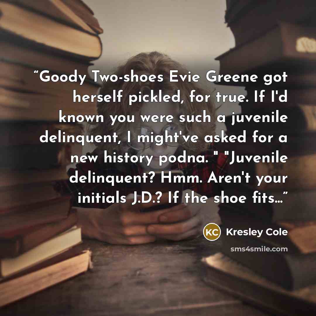 “Goody Two-shoes Evie Greene got herself pickled, for true. If I'd known you were such a juvenile delinquent, I might've asked for a new history podna. " "Juvenile delinquent? Hmm. Aren't your initials J.D.? If the shoe fits...” quote by Kresley Cole