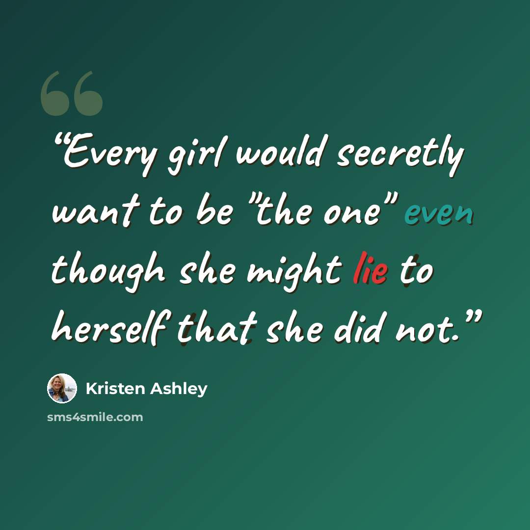 “Every girl would secretly want to be "the one" even though she might lie to herself that she did not.” quote by Kristen Ashley