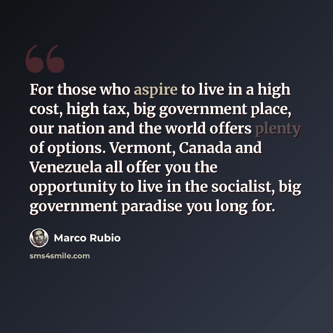 “For those who aspire to live in a high cost, high tax, big government place, our nation and the world offers plenty of options. Vermont, Canada and Venezuela all offer you the opportunity to live in the socialist, big government paradise you long for.” quote by Marco Rubio