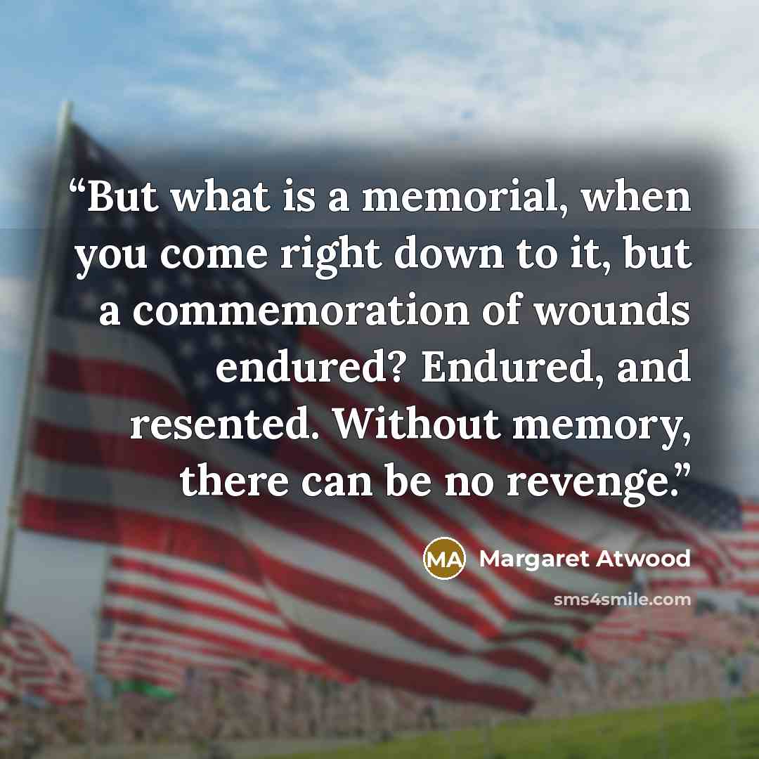 “But what is a memorial, when you come right down to it, but a commemoration of wounds endured? Endured, and resented. Without memory, there can be no revenge.” quote by Margaret Atwood