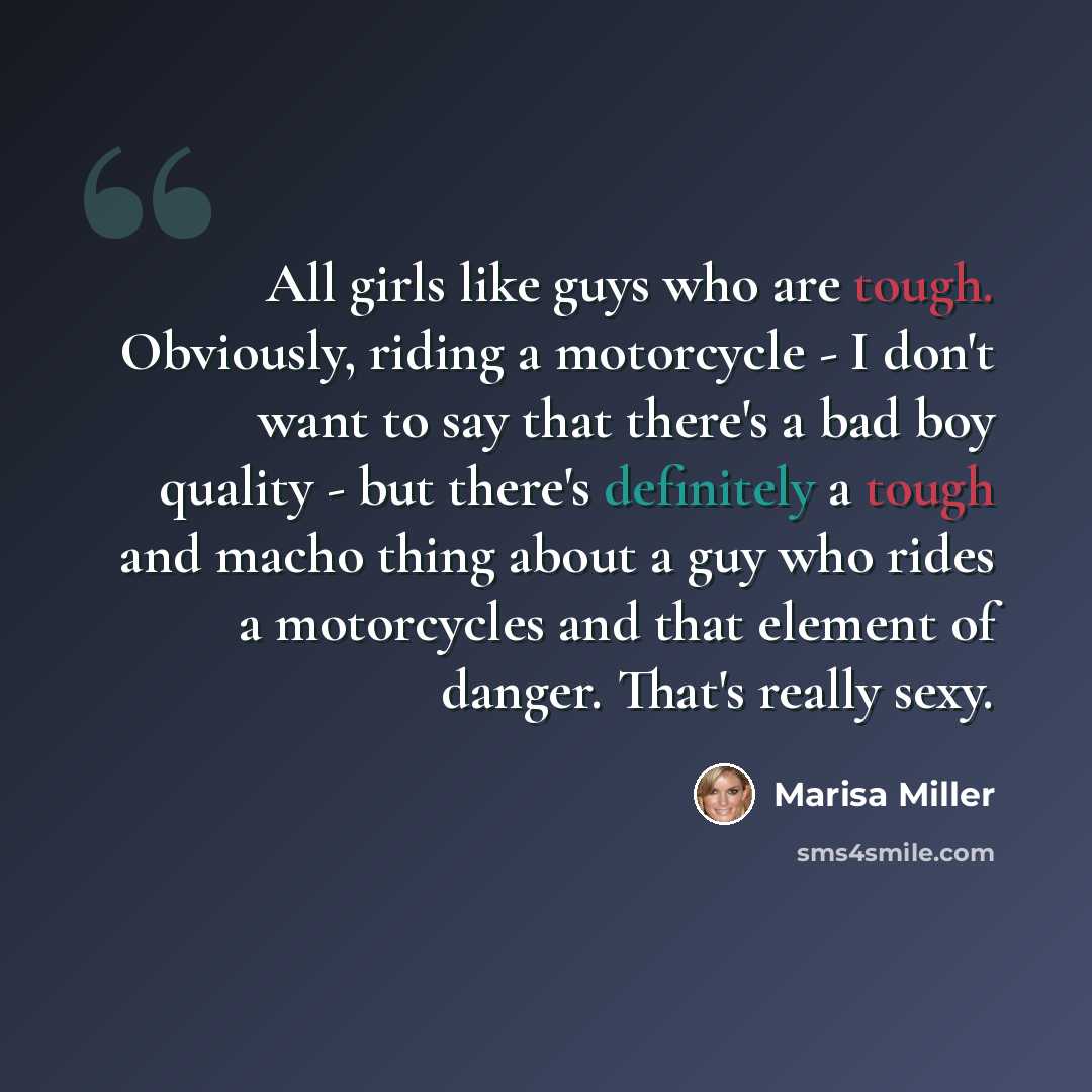 “All girls like guys who are tough. Obviously, riding a motorcycle - I don't want to say that there's a bad boy quality - but there's definitely a tough and macho thing about a guy who rides a motorcycles and that element of danger. That's really sexy.” quote by Marisa Miller