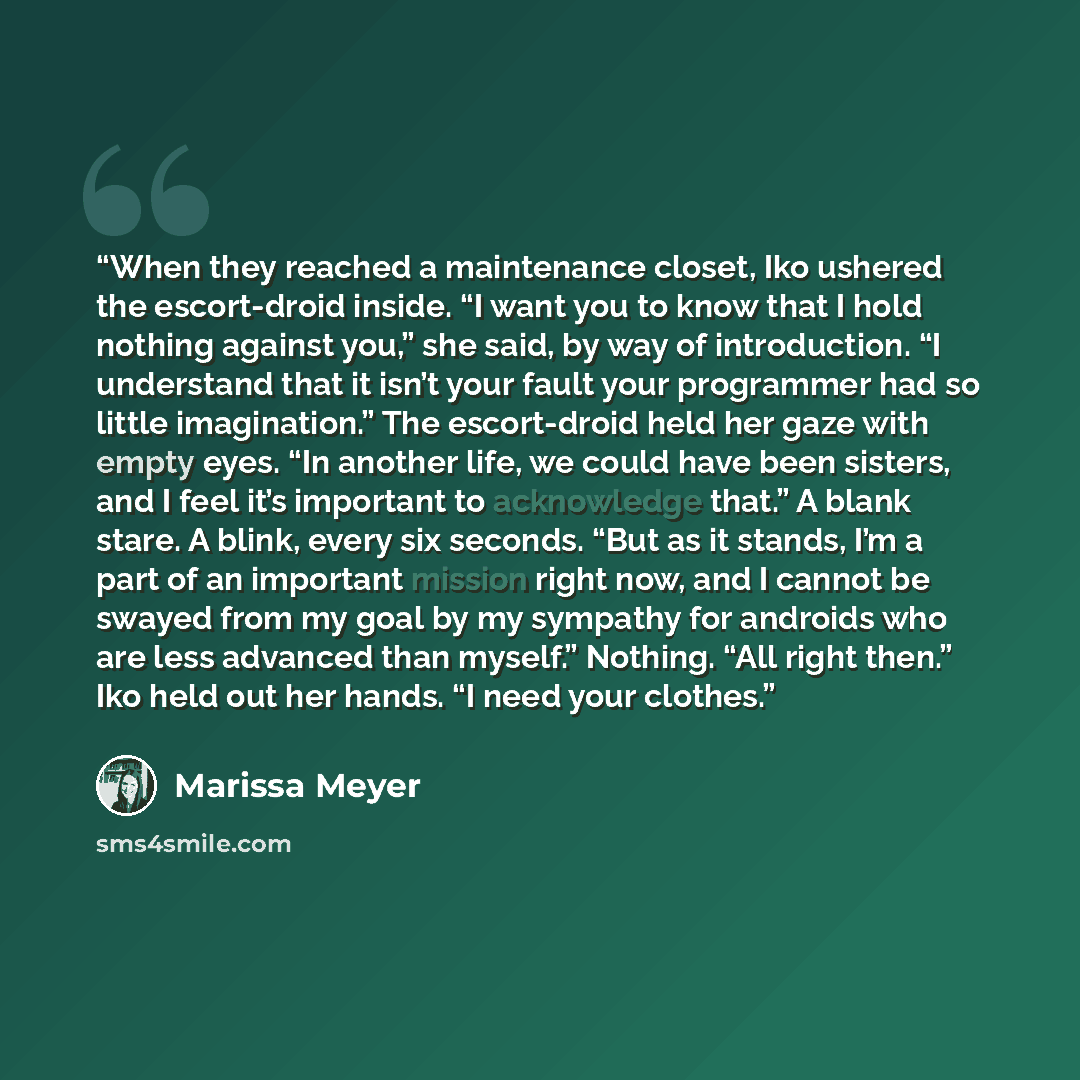 “When they reached a maintenance closet, Iko ushered the escort-droid inside. “I want you to know that I hold nothing against you,” she said, by way of introduction. “I understand that it isn’t your fault your programmer had so little imagination.” The escort-droid held her gaze with empty eyes…” quote by Marissa Meyer