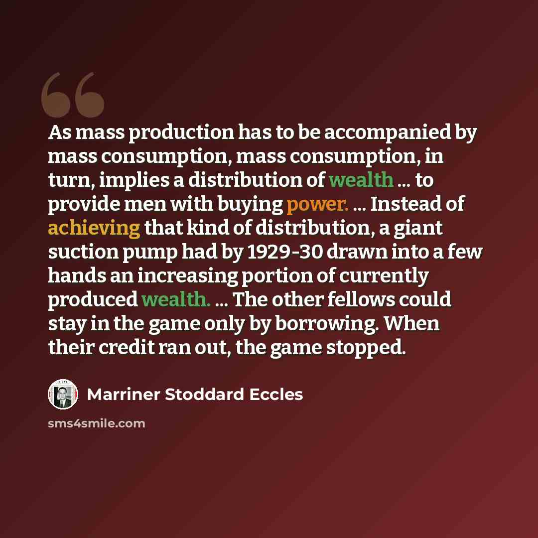 “As mass production has to be accompanied by mass consumption, mass consumption, in turn, implies a distribution of wealth ... to provide men with buying power. ... Instead of achieving that kind of distribution, a giant suction pump had by 1929-30 drawn into a few hands an increasing portion of…” quote by Marriner Stoddard Eccles