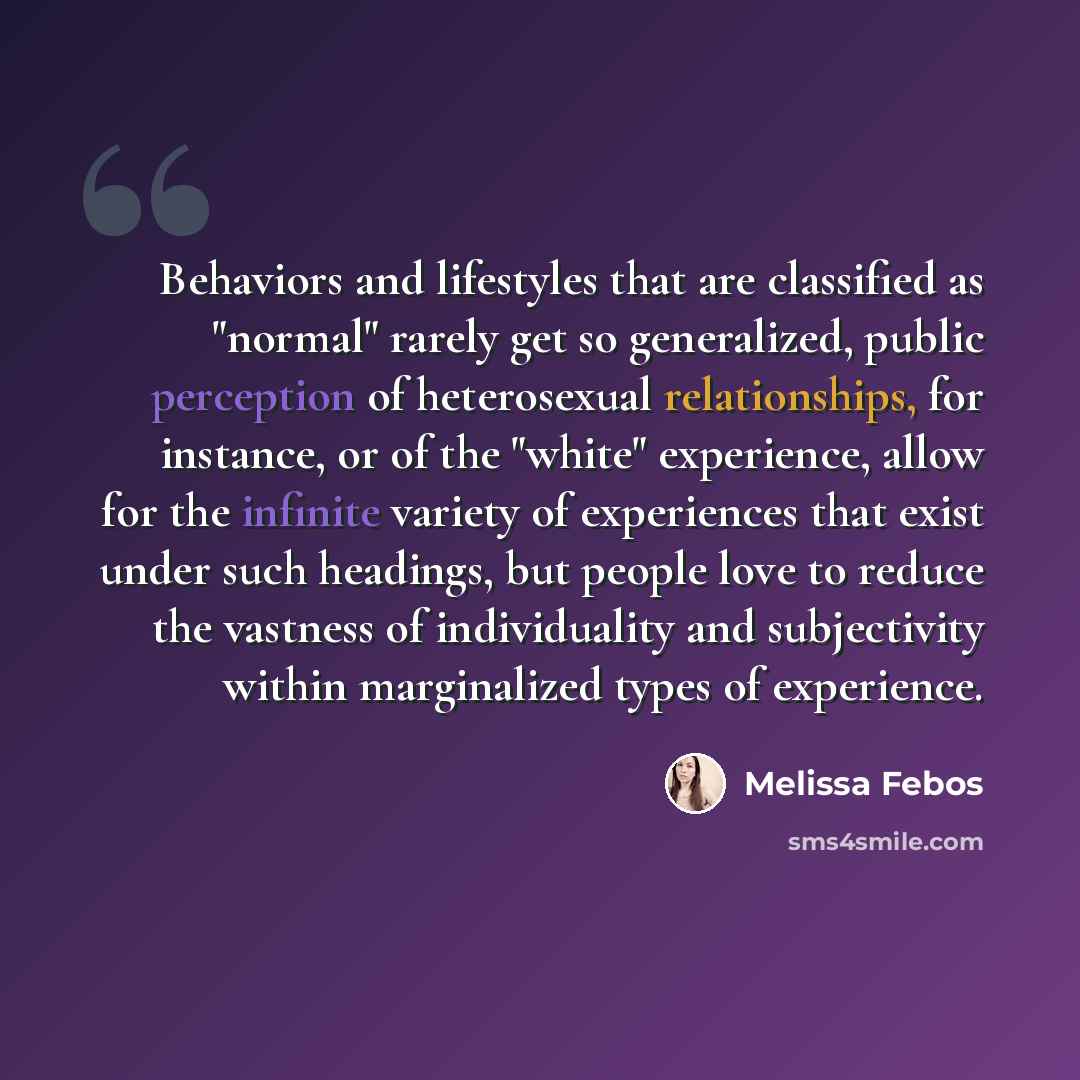 “Behaviors and lifestyles that are classified as "normal" rarely get so generalized, public perception of heterosexual relationships, for instance, or of the "white" experience, allow for the infinite variety of experiences that exist under such headings, but people love to reduce the vastness of…” quote by Melissa Febos