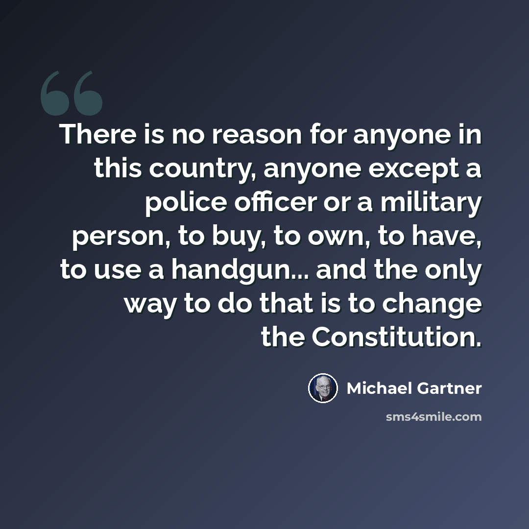 “There is no reason for anyone in this country, anyone except a police officer or a military person, to buy, to own, to have, to use a handgun... and the only way to do that is to change the Constitution.” quote by Michael Gartner