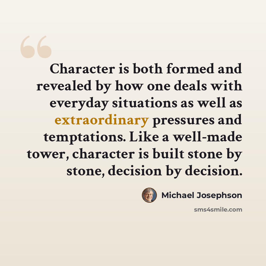 “Character is both formed and revealed by how one deals with everyday situations as well as extraordinary pressures and temptations. Like a well-made tower, character is built stone by stone, decision by decision.” quote by Michael Josephson