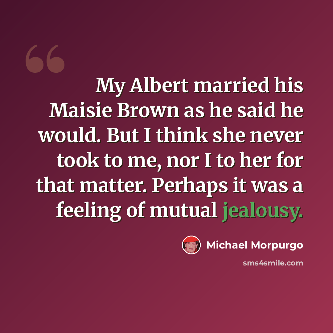 “My Albert married his Maisie Brown as he said he would. But I think she never took to me, nor I to her for that matter. Perhaps it was a feeling of mutual jealousy.” quote by Michael Morpurgo