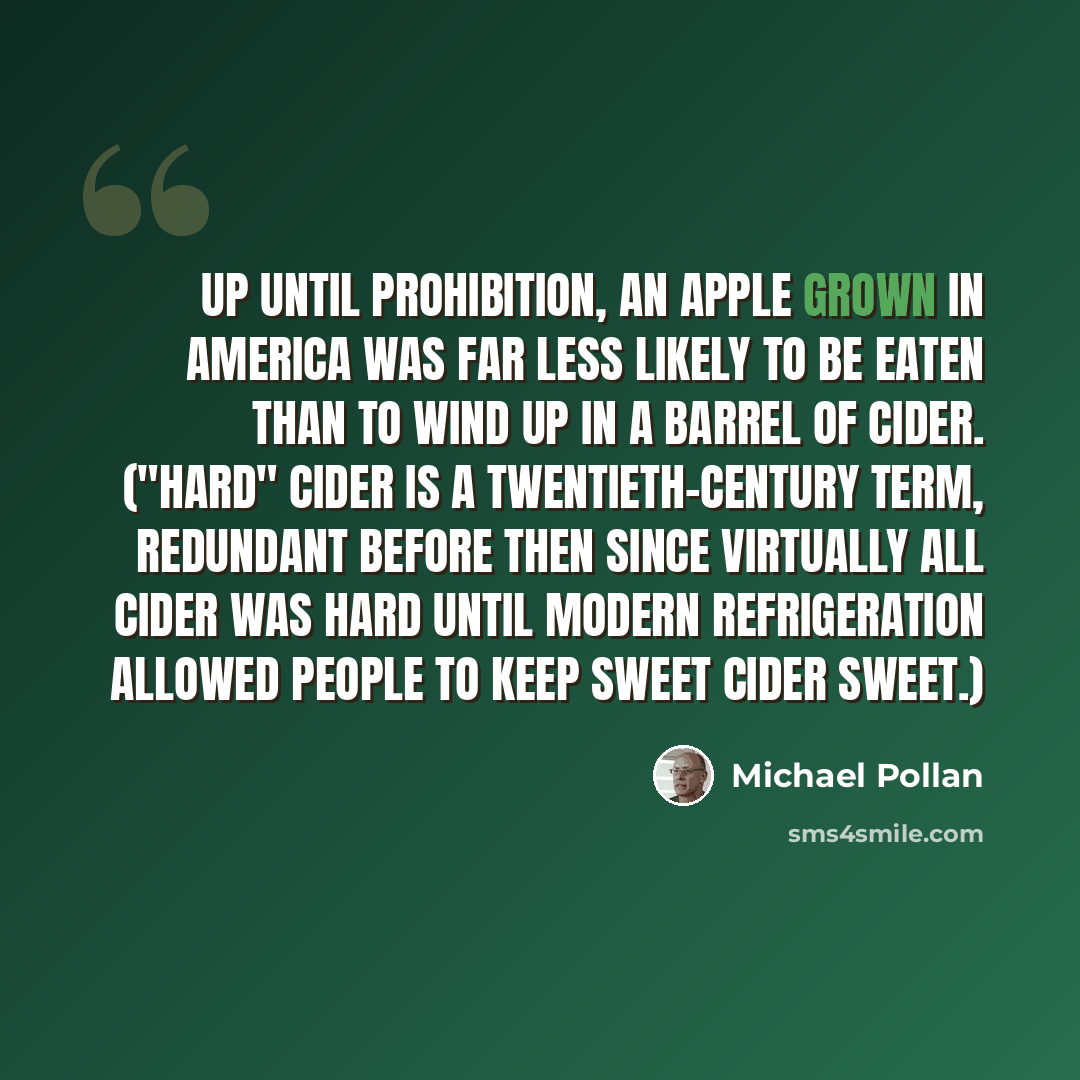 “Up until Prohibition, an apple grown in America was far less likely to be eaten than to wind up in a barrel of cider. ("Hard" cider is a twentieth-century term, redundant before then since virtually all cider was hard until modern refrigeration allowed people to keep sweet cider sweet.)” quote by Michael Pollan