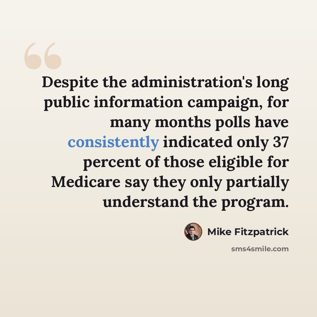 “Despite the administration's long public information campaign, for many months polls have consistently indicated only 37 percent of those eligible for Medicare say they only partially understand the program.” quote by Mike Fitzpatrick