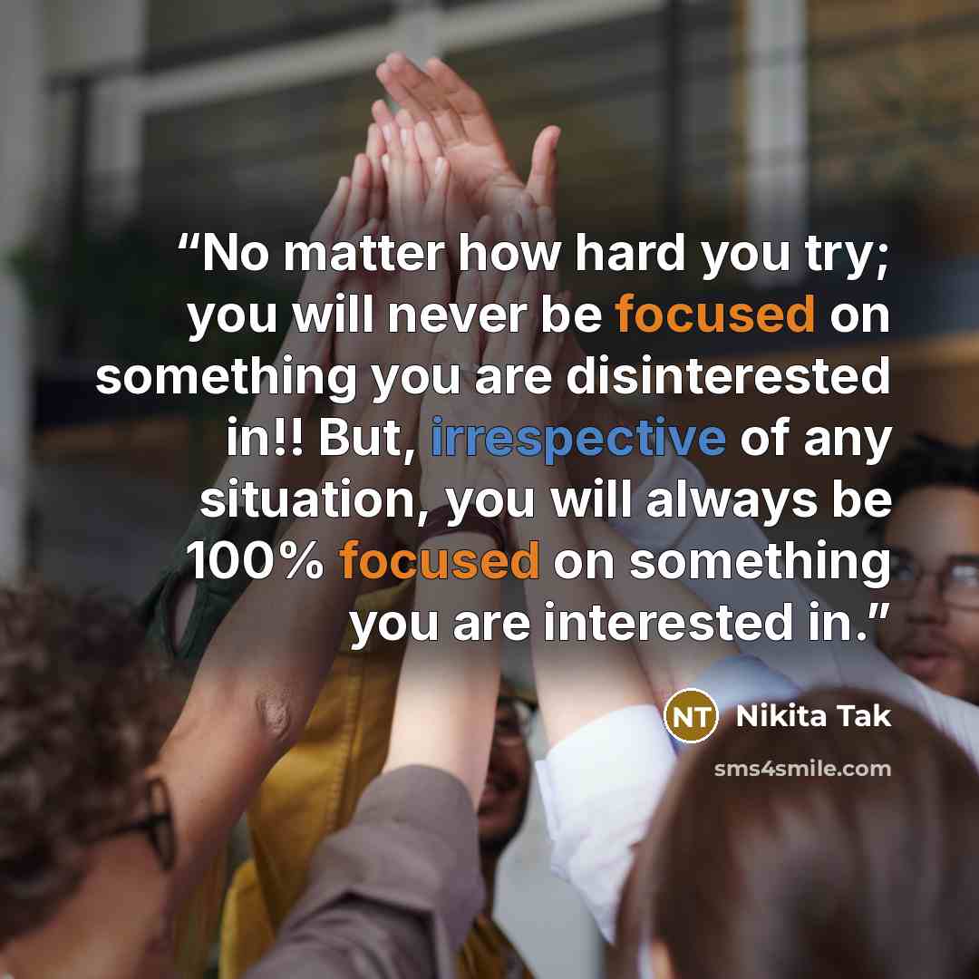 “No matter how hard you try; you will never be focused on something you are disinterested in!! But, irrespective of any situation, you will always be 100% focused on something you are interested in.” quote by Nikita Tak