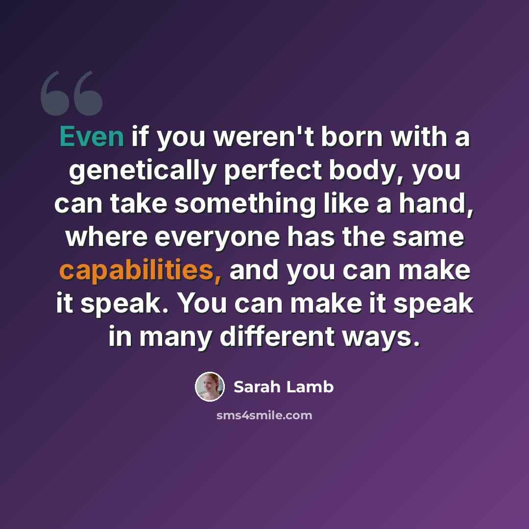“Even if you weren't born with a genetically perfect body, you can take something like a hand, where everyone has the same capabilities, and you can make it speak. You can make it speak in many different ways.” quote by Sarah Lamb