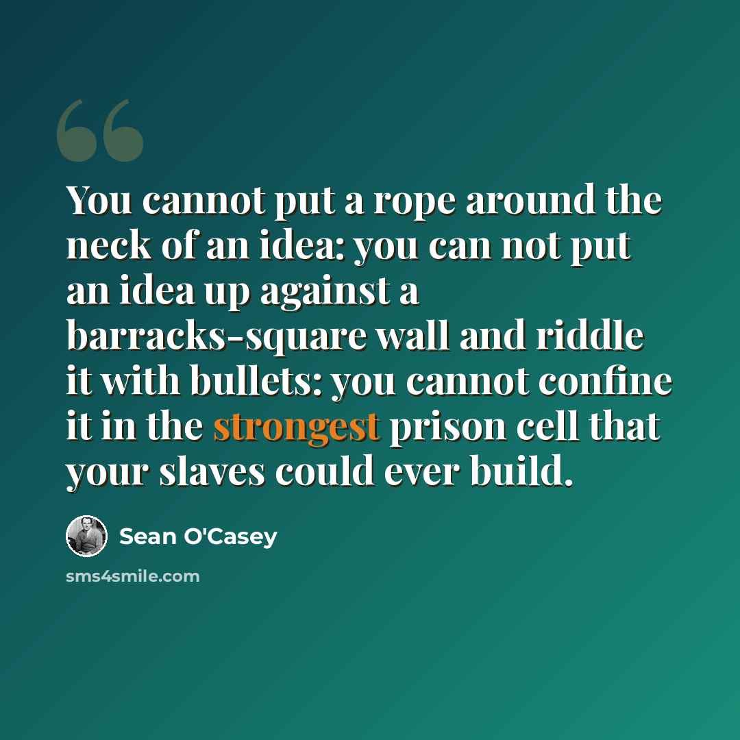 “You cannot put a rope around the neck of an idea: you can not put an idea up against a barracks-square wall and riddle it with bullets: you cannot confine it in the strongest prison cell that your slaves could ever build.” quote by Sean O'Casey