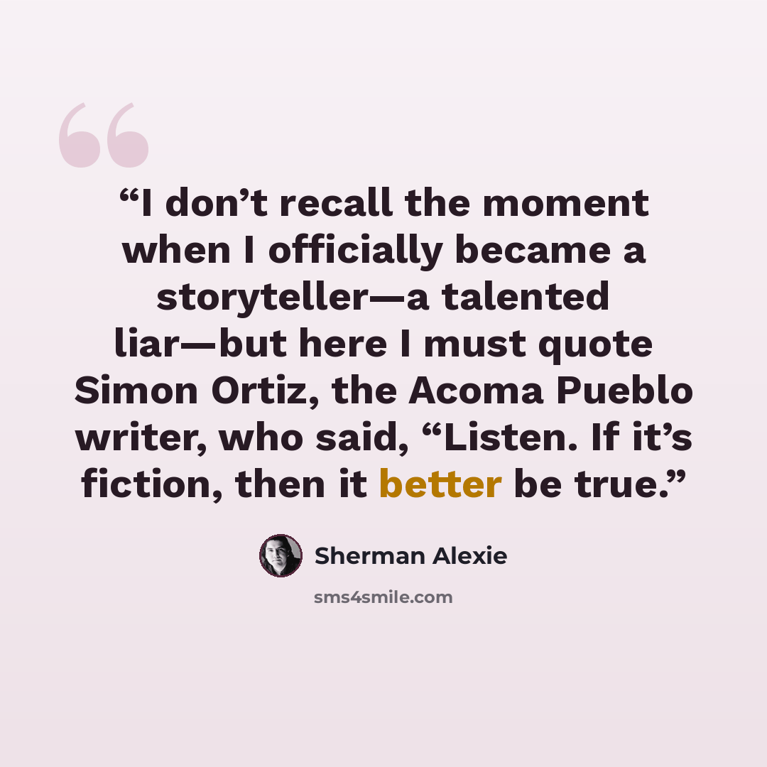 “I don’t recall the moment when I officially became a storyteller—a talented liar—but here I must quote Simon Ortiz, the Acoma Pueblo writer, who said, “Listen. If it’s fiction, then it better be true.” quote by Sherman Alexie