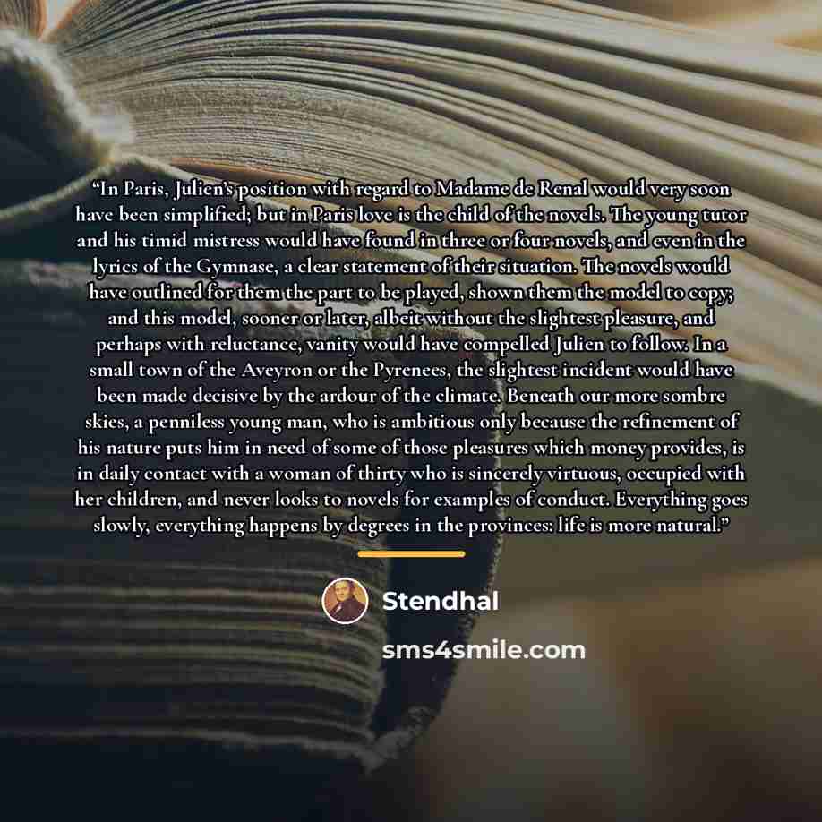 “In Paris, Julien’s position with regard to Madame de Renal would very soon have been simplified; but in Paris love is the child of the novels. The young tutor and his timid mistress would have found in three or four novels, and even in the lyrics of the Gymnase, a clear statement of their…” quote by Stendhal