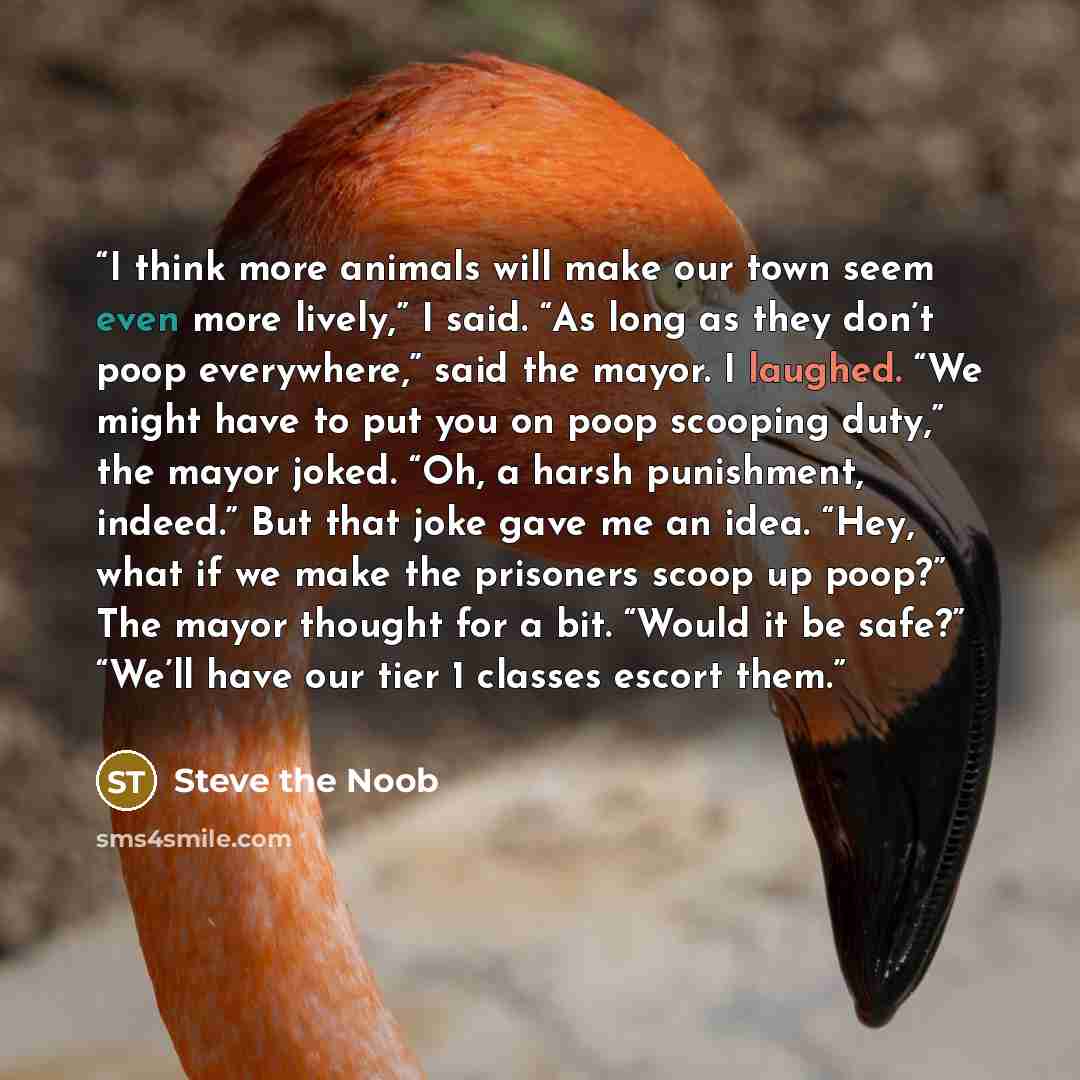 “I think more animals will make our town seem even more lively,” I said. “As long as they don’t poop everywhere,” said the mayor. I laughed. “We might have to put you on poop scooping duty,” the mayor joked. “Oh, a harsh punishment, indeed.” But that joke gave me an idea. “Hey, what if we make the…” quote by Steve the Noob
