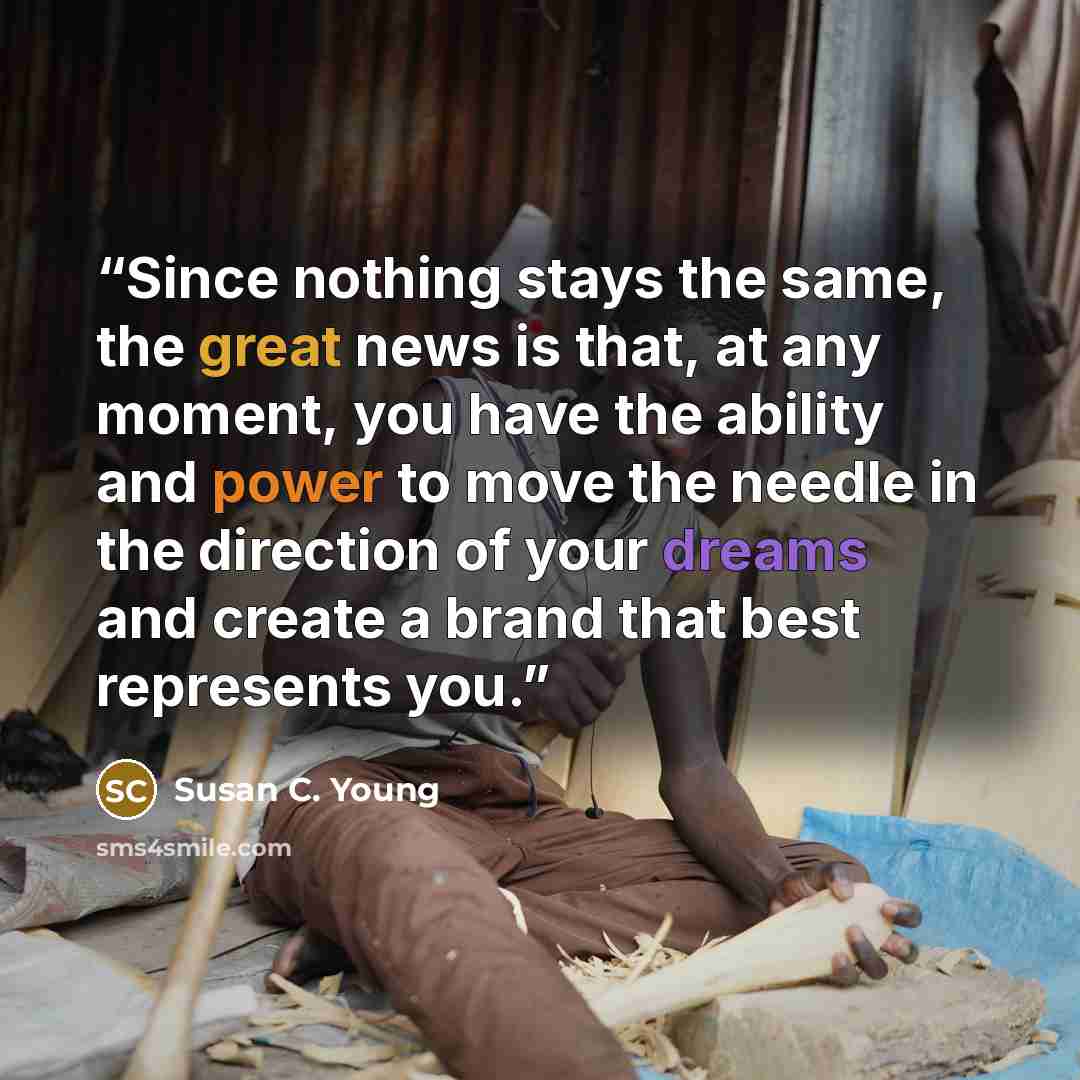 “Since nothing stays the same, the great news is that, at any moment, you have the ability and power to move the needle in the direction of your dreams and create a brand that best represents you.” quote by Susan C. Young