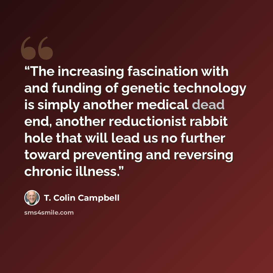 “The increasing fascination with and funding of genetic technology is simply another medical dead end, another reductionist rabbit hole that will lead us no further toward preventing and reversing chronic illness.” quote by T. Colin Campbell
