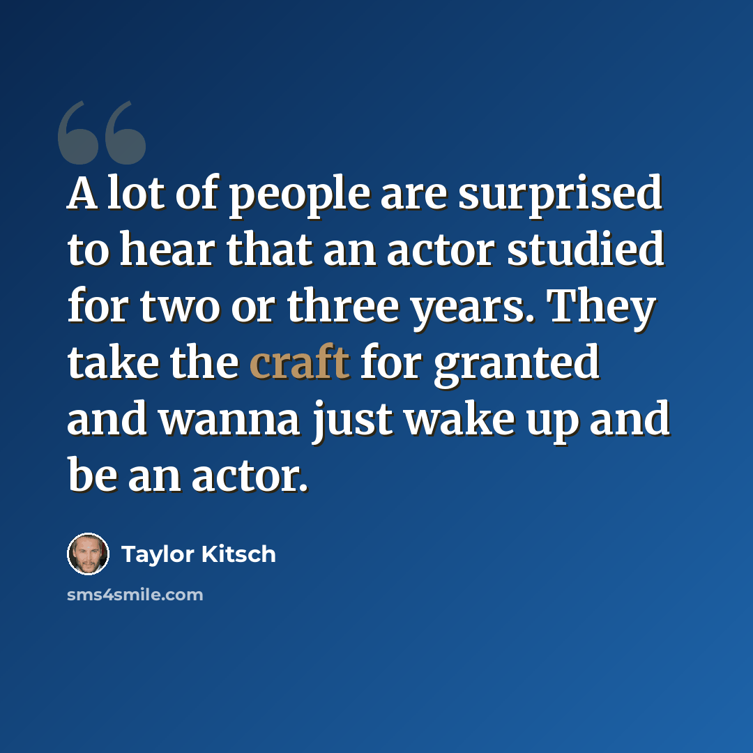 “A lot of people are surprised to hear that an actor studied for two or three years. They take the craft for granted and wanna just wake up and be an actor.” quote by Taylor Kitsch