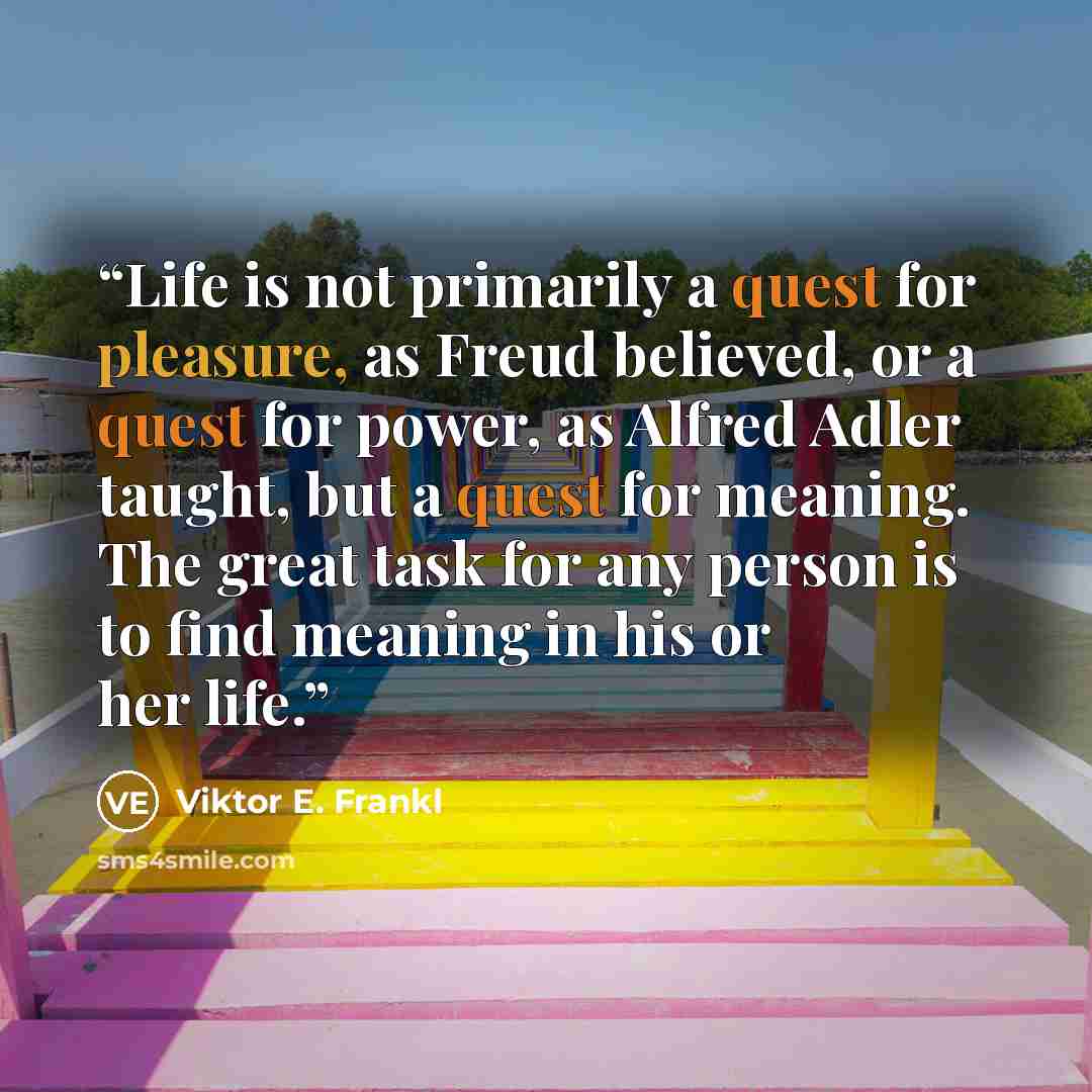 “Life is not primarily a quest for pleasure, as Freud believed, or a quest for power, as Alfred Adler taught, but a quest for meaning. The great task for any person is to find meaning in his or her life.” quote by Viktor E. Frankl
