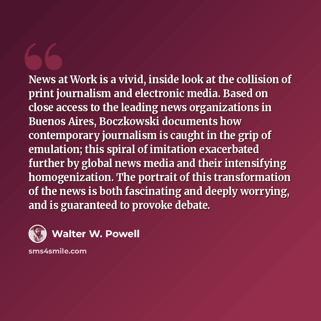 “News at Work is a vivid, inside look at the collision of print journalism and electronic media. Based on close access to the leading news organizations in Buenos Aires, Boczkowski documents how contemporary journalism is caught in the grip of emulation; this spiral of imitation exacerbated further…” quote by Walter W. Powell