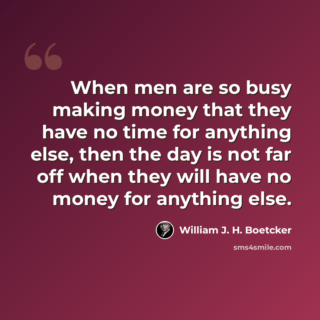 “When men are so busy making money that they have no time for anything else, then the day is not far off when they will have no money for anything else.” quote by William J. H. Boetcker