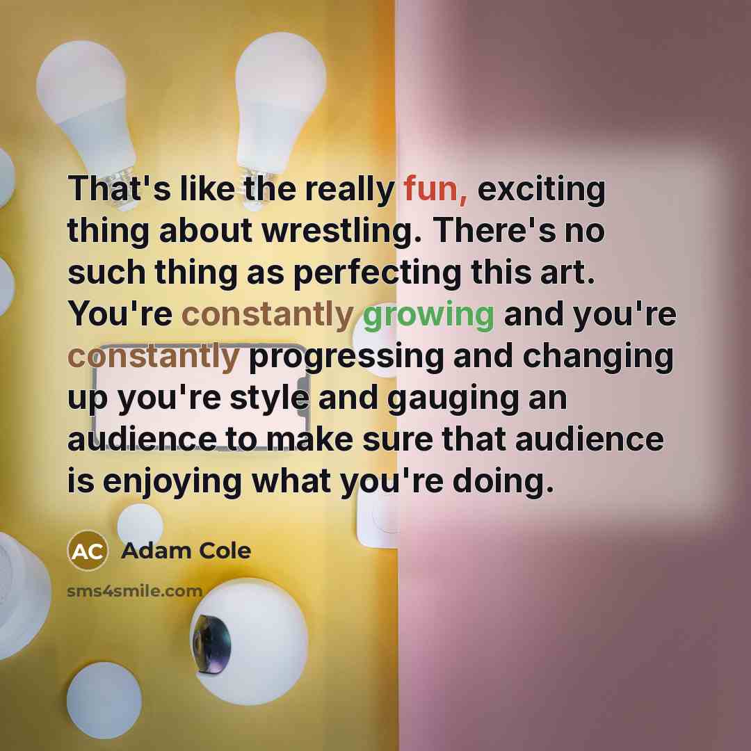 “That's like the really fun, exciting thing about wrestling. There's no such thing as perfecting this art. You're constantly growing and you're constantly progressing and changing up you're style and gauging an audience to make sure that audience is enjoying what you're doing.” quote by Adam Cole